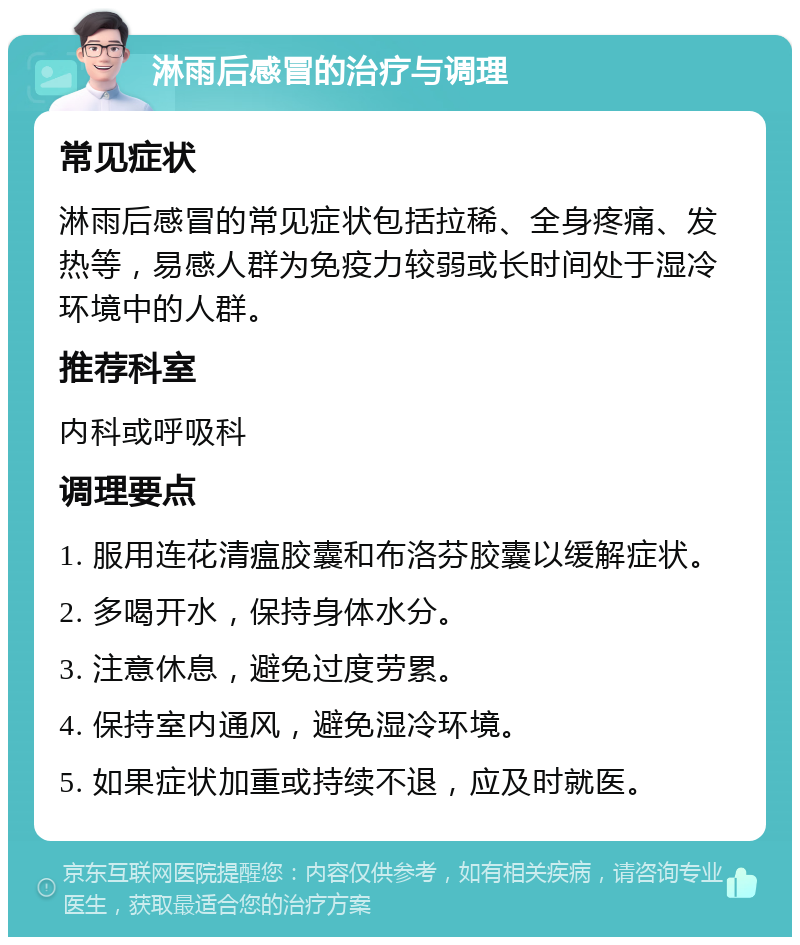 淋雨后感冒的治疗与调理 常见症状 淋雨后感冒的常见症状包括拉稀、全身疼痛、发热等，易感人群为免疫力较弱或长时间处于湿冷环境中的人群。 推荐科室 内科或呼吸科 调理要点 1. 服用连花清瘟胶囊和布洛芬胶囊以缓解症状。 2. 多喝开水，保持身体水分。 3. 注意休息，避免过度劳累。 4. 保持室内通风，避免湿冷环境。 5. 如果症状加重或持续不退，应及时就医。