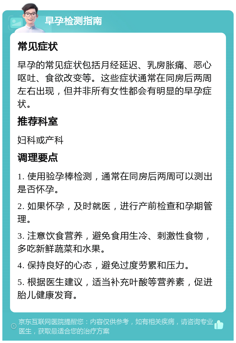 早孕检测指南 常见症状 早孕的常见症状包括月经延迟、乳房胀痛、恶心呕吐、食欲改变等。这些症状通常在同房后两周左右出现，但并非所有女性都会有明显的早孕症状。 推荐科室 妇科或产科 调理要点 1. 使用验孕棒检测，通常在同房后两周可以测出是否怀孕。 2. 如果怀孕，及时就医，进行产前检查和孕期管理。 3. 注意饮食营养，避免食用生冷、刺激性食物，多吃新鲜蔬菜和水果。 4. 保持良好的心态，避免过度劳累和压力。 5. 根据医生建议，适当补充叶酸等营养素，促进胎儿健康发育。