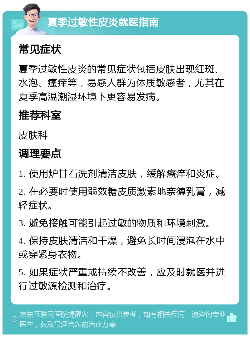 夏季过敏性皮炎就医指南 常见症状 夏季过敏性皮炎的常见症状包括皮肤出现红斑、水泡、瘙痒等，易感人群为体质敏感者，尤其在夏季高温潮湿环境下更容易发病。 推荐科室 皮肤科 调理要点 1. 使用炉甘石洗剂清洁皮肤，缓解瘙痒和炎症。 2. 在必要时使用弱效糖皮质激素地奈德乳膏，减轻症状。 3. 避免接触可能引起过敏的物质和环境刺激。 4. 保持皮肤清洁和干燥，避免长时间浸泡在水中或穿紧身衣物。 5. 如果症状严重或持续不改善，应及时就医并进行过敏源检测和治疗。