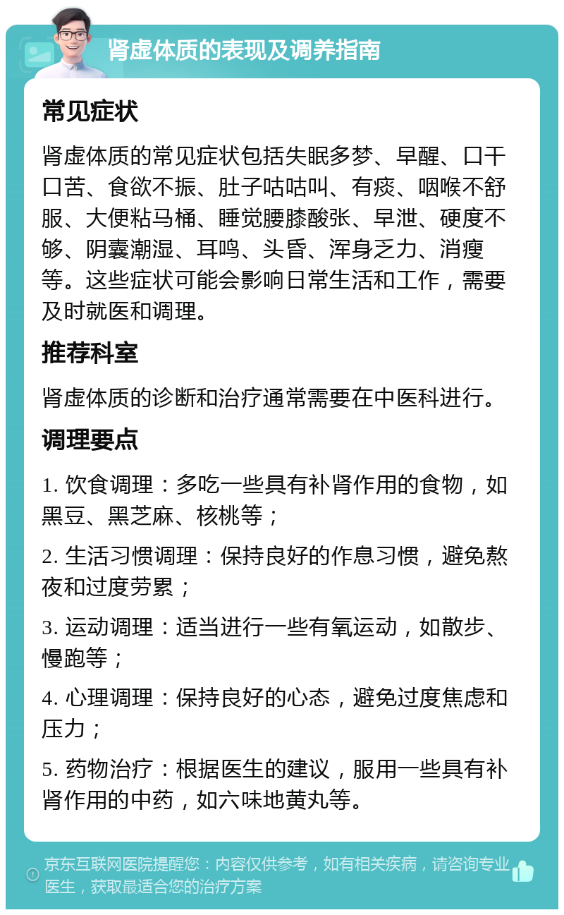 肾虚体质的表现及调养指南 常见症状 肾虚体质的常见症状包括失眠多梦、早醒、口干口苦、食欲不振、肚子咕咕叫、有痰、咽喉不舒服、大便粘马桶、睡觉腰膝酸张、早泄、硬度不够、阴囊潮湿、耳鸣、头昏、浑身乏力、消瘦等。这些症状可能会影响日常生活和工作，需要及时就医和调理。 推荐科室 肾虚体质的诊断和治疗通常需要在中医科进行。 调理要点 1. 饮食调理：多吃一些具有补肾作用的食物，如黑豆、黑芝麻、核桃等； 2. 生活习惯调理：保持良好的作息习惯，避免熬夜和过度劳累； 3. 运动调理：适当进行一些有氧运动，如散步、慢跑等； 4. 心理调理：保持良好的心态，避免过度焦虑和压力； 5. 药物治疗：根据医生的建议，服用一些具有补肾作用的中药，如六味地黄丸等。