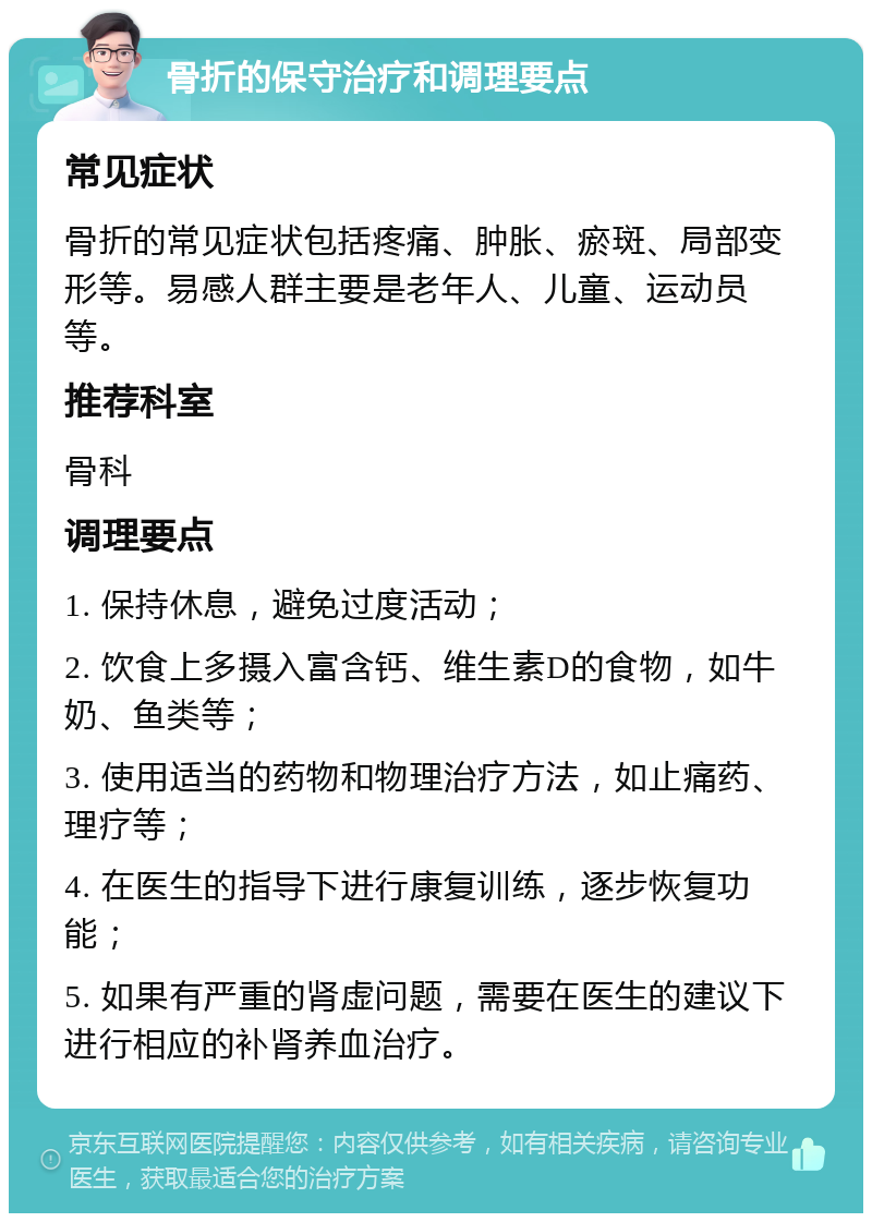 骨折的保守治疗和调理要点 常见症状 骨折的常见症状包括疼痛、肿胀、瘀斑、局部变形等。易感人群主要是老年人、儿童、运动员等。 推荐科室 骨科 调理要点 1. 保持休息，避免过度活动； 2. 饮食上多摄入富含钙、维生素D的食物，如牛奶、鱼类等； 3. 使用适当的药物和物理治疗方法，如止痛药、理疗等； 4. 在医生的指导下进行康复训练，逐步恢复功能； 5. 如果有严重的肾虚问题，需要在医生的建议下进行相应的补肾养血治疗。