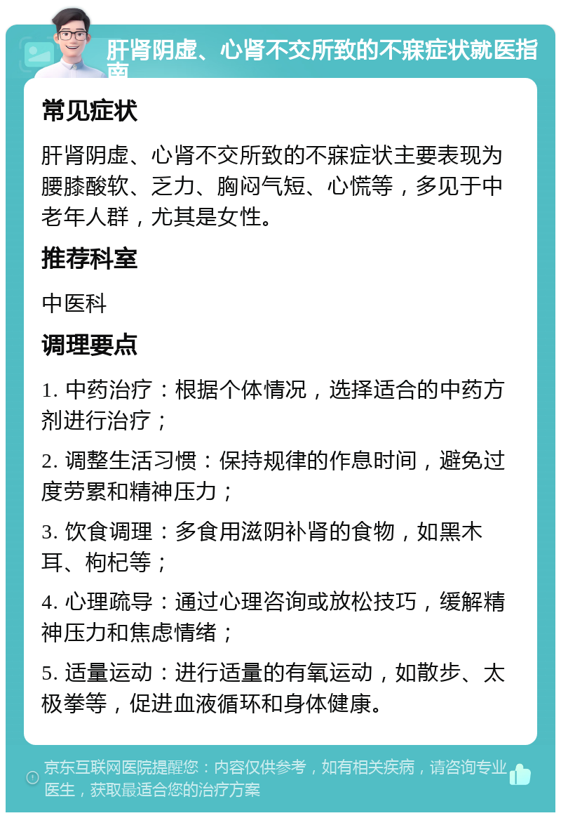 肝肾阴虚、心肾不交所致的不寐症状就医指南 常见症状 肝肾阴虚、心肾不交所致的不寐症状主要表现为腰膝酸软、乏力、胸闷气短、心慌等，多见于中老年人群，尤其是女性。 推荐科室 中医科 调理要点 1. 中药治疗：根据个体情况，选择适合的中药方剂进行治疗； 2. 调整生活习惯：保持规律的作息时间，避免过度劳累和精神压力； 3. 饮食调理：多食用滋阴补肾的食物，如黑木耳、枸杞等； 4. 心理疏导：通过心理咨询或放松技巧，缓解精神压力和焦虑情绪； 5. 适量运动：进行适量的有氧运动，如散步、太极拳等，促进血液循环和身体健康。