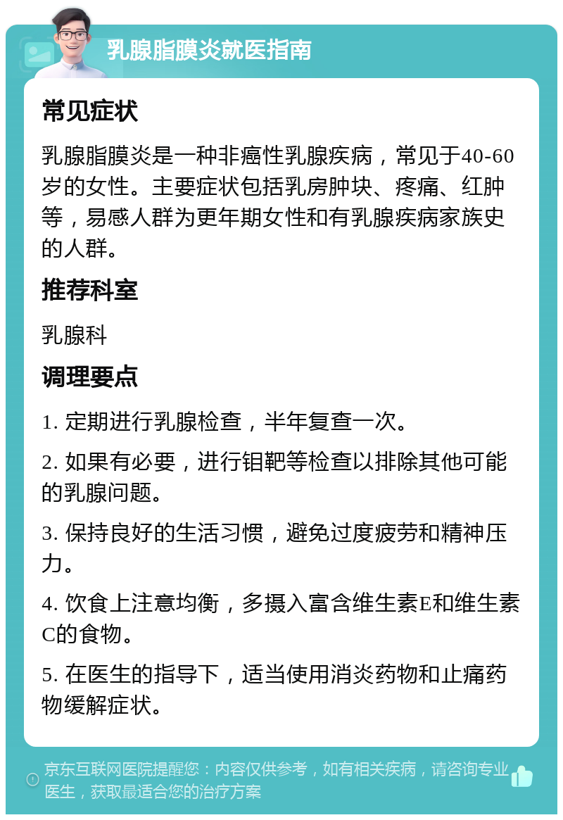 乳腺脂膜炎就医指南 常见症状 乳腺脂膜炎是一种非癌性乳腺疾病，常见于40-60岁的女性。主要症状包括乳房肿块、疼痛、红肿等，易感人群为更年期女性和有乳腺疾病家族史的人群。 推荐科室 乳腺科 调理要点 1. 定期进行乳腺检查，半年复查一次。 2. 如果有必要，进行钼靶等检查以排除其他可能的乳腺问题。 3. 保持良好的生活习惯，避免过度疲劳和精神压力。 4. 饮食上注意均衡，多摄入富含维生素E和维生素C的食物。 5. 在医生的指导下，适当使用消炎药物和止痛药物缓解症状。