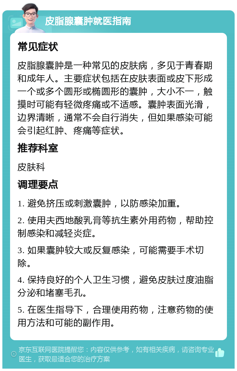 皮脂腺囊肿就医指南 常见症状 皮脂腺囊肿是一种常见的皮肤病，多见于青春期和成年人。主要症状包括在皮肤表面或皮下形成一个或多个圆形或椭圆形的囊肿，大小不一，触摸时可能有轻微疼痛或不适感。囊肿表面光滑，边界清晰，通常不会自行消失，但如果感染可能会引起红肿、疼痛等症状。 推荐科室 皮肤科 调理要点 1. 避免挤压或刺激囊肿，以防感染加重。 2. 使用夫西地酸乳膏等抗生素外用药物，帮助控制感染和减轻炎症。 3. 如果囊肿较大或反复感染，可能需要手术切除。 4. 保持良好的个人卫生习惯，避免皮肤过度油脂分泌和堵塞毛孔。 5. 在医生指导下，合理使用药物，注意药物的使用方法和可能的副作用。