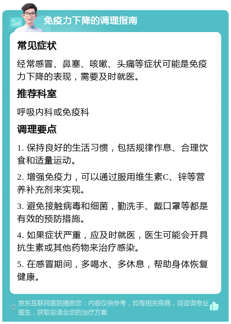 免疫力下降的调理指南 常见症状 经常感冒、鼻塞、咳嗽、头痛等症状可能是免疫力下降的表现，需要及时就医。 推荐科室 呼吸内科或免疫科 调理要点 1. 保持良好的生活习惯，包括规律作息、合理饮食和适量运动。 2. 增强免疫力，可以通过服用维生素C、锌等营养补充剂来实现。 3. 避免接触病毒和细菌，勤洗手、戴口罩等都是有效的预防措施。 4. 如果症状严重，应及时就医，医生可能会开具抗生素或其他药物来治疗感染。 5. 在感冒期间，多喝水、多休息，帮助身体恢复健康。