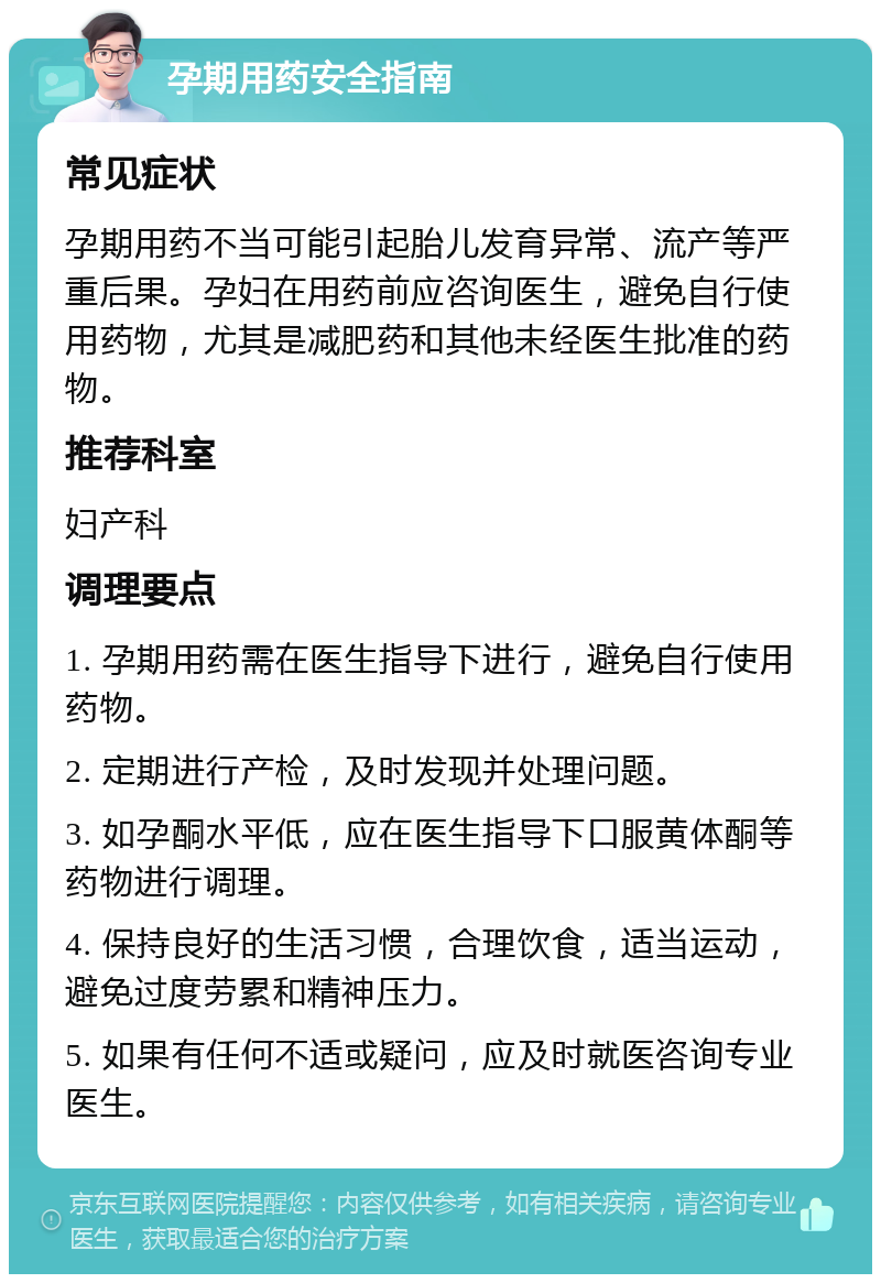 孕期用药安全指南 常见症状 孕期用药不当可能引起胎儿发育异常、流产等严重后果。孕妇在用药前应咨询医生，避免自行使用药物，尤其是减肥药和其他未经医生批准的药物。 推荐科室 妇产科 调理要点 1. 孕期用药需在医生指导下进行，避免自行使用药物。 2. 定期进行产检，及时发现并处理问题。 3. 如孕酮水平低，应在医生指导下口服黄体酮等药物进行调理。 4. 保持良好的生活习惯，合理饮食，适当运动，避免过度劳累和精神压力。 5. 如果有任何不适或疑问，应及时就医咨询专业医生。