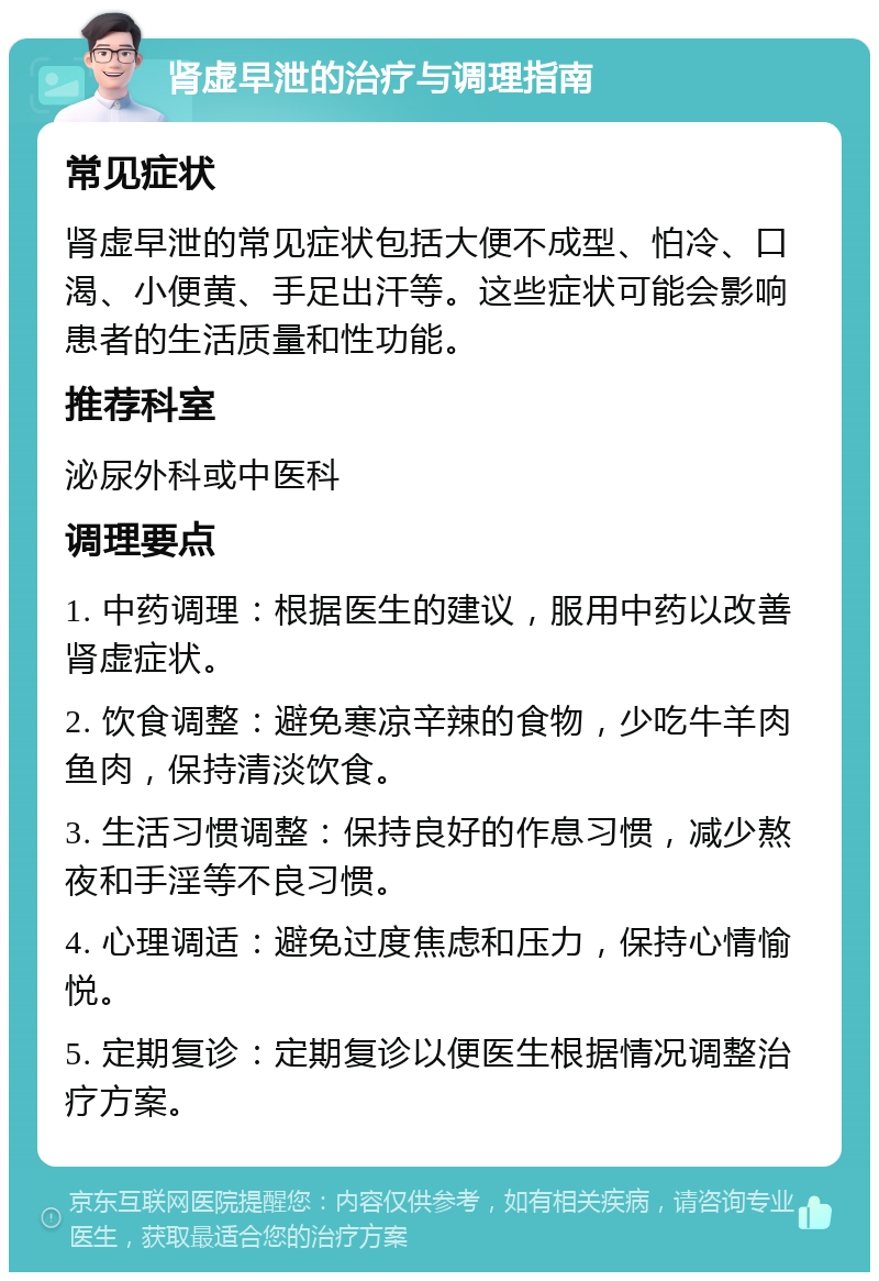 肾虚早泄的治疗与调理指南 常见症状 肾虚早泄的常见症状包括大便不成型、怕冷、口渴、小便黄、手足出汗等。这些症状可能会影响患者的生活质量和性功能。 推荐科室 泌尿外科或中医科 调理要点 1. 中药调理：根据医生的建议，服用中药以改善肾虚症状。 2. 饮食调整：避免寒凉辛辣的食物，少吃牛羊肉鱼肉，保持清淡饮食。 3. 生活习惯调整：保持良好的作息习惯，减少熬夜和手淫等不良习惯。 4. 心理调适：避免过度焦虑和压力，保持心情愉悦。 5. 定期复诊：定期复诊以便医生根据情况调整治疗方案。