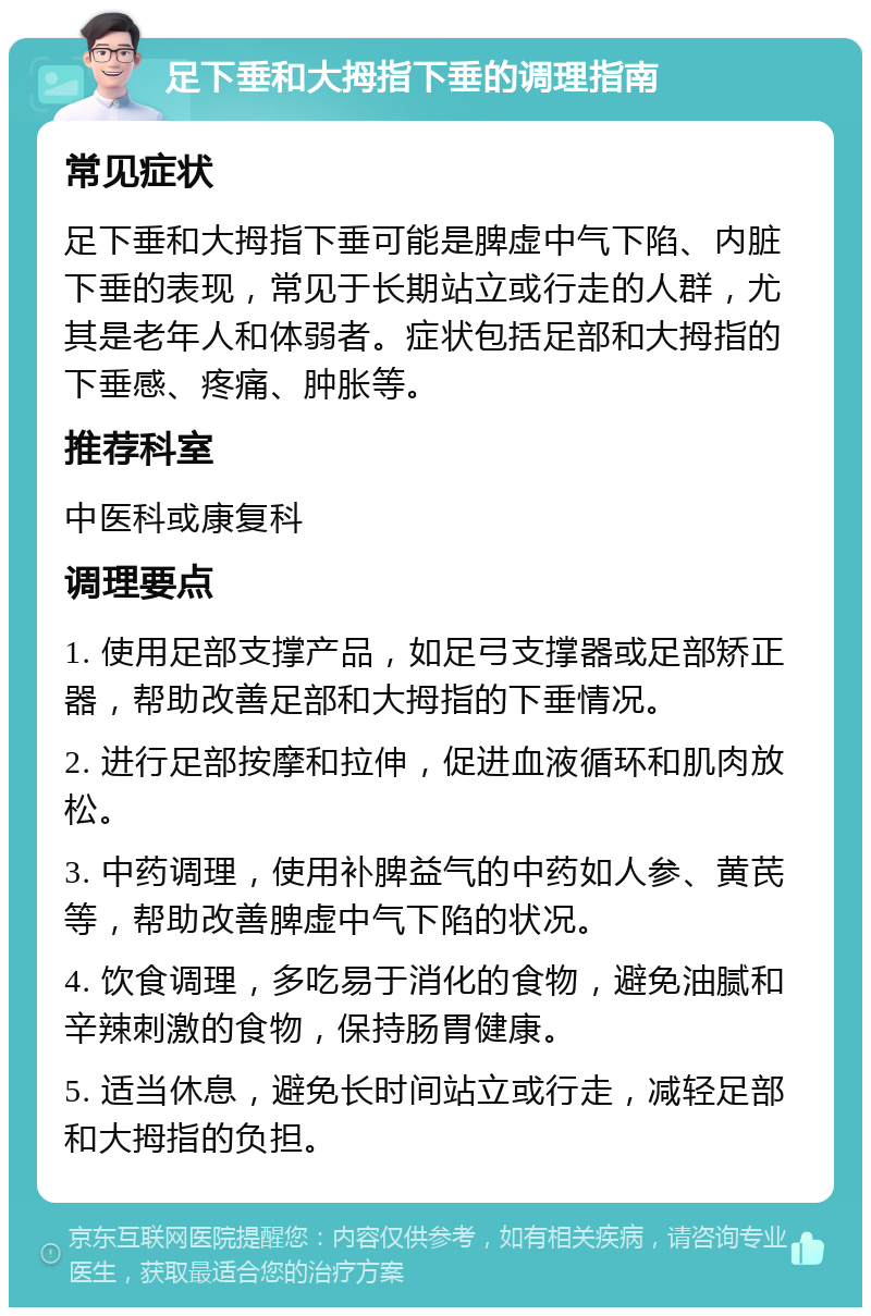 足下垂和大拇指下垂的调理指南 常见症状 足下垂和大拇指下垂可能是脾虚中气下陷、内脏下垂的表现，常见于长期站立或行走的人群，尤其是老年人和体弱者。症状包括足部和大拇指的下垂感、疼痛、肿胀等。 推荐科室 中医科或康复科 调理要点 1. 使用足部支撑产品，如足弓支撑器或足部矫正器，帮助改善足部和大拇指的下垂情况。 2. 进行足部按摩和拉伸，促进血液循环和肌肉放松。 3. 中药调理，使用补脾益气的中药如人参、黄芪等，帮助改善脾虚中气下陷的状况。 4. 饮食调理，多吃易于消化的食物，避免油腻和辛辣刺激的食物，保持肠胃健康。 5. 适当休息，避免长时间站立或行走，减轻足部和大拇指的负担。