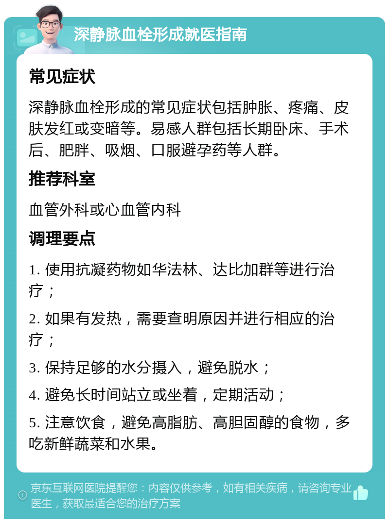 深静脉血栓形成就医指南 常见症状 深静脉血栓形成的常见症状包括肿胀、疼痛、皮肤发红或变暗等。易感人群包括长期卧床、手术后、肥胖、吸烟、口服避孕药等人群。 推荐科室 血管外科或心血管内科 调理要点 1. 使用抗凝药物如华法林、达比加群等进行治疗； 2. 如果有发热，需要查明原因并进行相应的治疗； 3. 保持足够的水分摄入，避免脱水； 4. 避免长时间站立或坐着，定期活动； 5. 注意饮食，避免高脂肪、高胆固醇的食物，多吃新鲜蔬菜和水果。