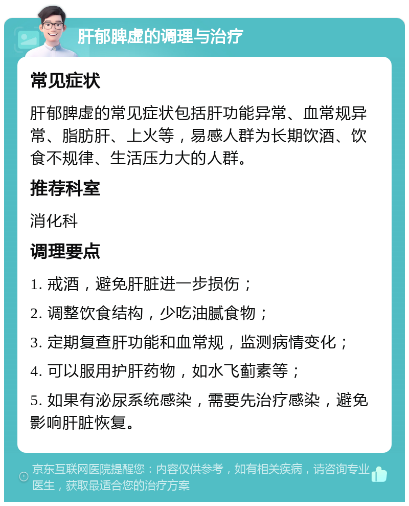 肝郁脾虚的调理与治疗 常见症状 肝郁脾虚的常见症状包括肝功能异常、血常规异常、脂肪肝、上火等，易感人群为长期饮酒、饮食不规律、生活压力大的人群。 推荐科室 消化科 调理要点 1. 戒酒，避免肝脏进一步损伤； 2. 调整饮食结构，少吃油腻食物； 3. 定期复查肝功能和血常规，监测病情变化； 4. 可以服用护肝药物，如水飞蓟素等； 5. 如果有泌尿系统感染，需要先治疗感染，避免影响肝脏恢复。