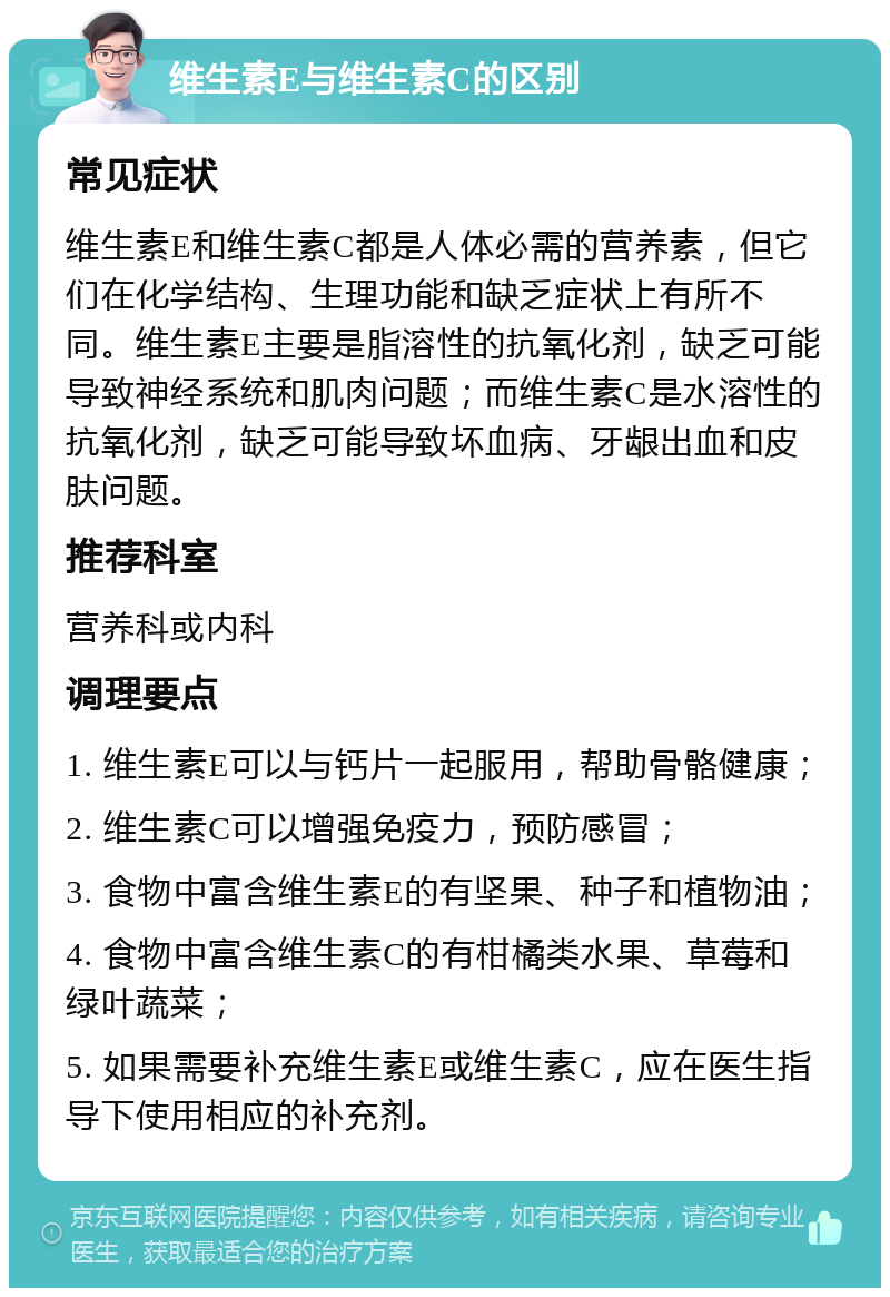 维生素E与维生素C的区别 常见症状 维生素E和维生素C都是人体必需的营养素，但它们在化学结构、生理功能和缺乏症状上有所不同。维生素E主要是脂溶性的抗氧化剂，缺乏可能导致神经系统和肌肉问题；而维生素C是水溶性的抗氧化剂，缺乏可能导致坏血病、牙龈出血和皮肤问题。 推荐科室 营养科或内科 调理要点 1. 维生素E可以与钙片一起服用，帮助骨骼健康； 2. 维生素C可以增强免疫力，预防感冒； 3. 食物中富含维生素E的有坚果、种子和植物油； 4. 食物中富含维生素C的有柑橘类水果、草莓和绿叶蔬菜； 5. 如果需要补充维生素E或维生素C，应在医生指导下使用相应的补充剂。