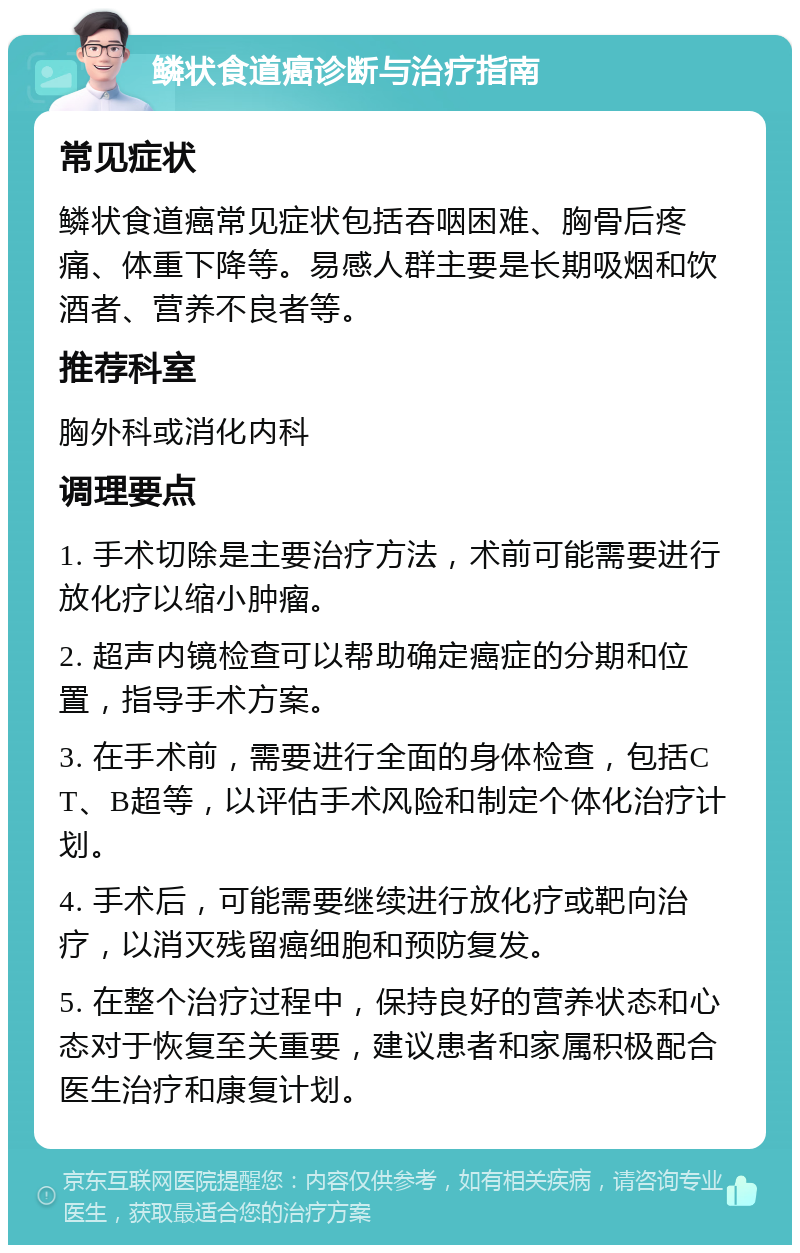 鳞状食道癌诊断与治疗指南 常见症状 鳞状食道癌常见症状包括吞咽困难、胸骨后疼痛、体重下降等。易感人群主要是长期吸烟和饮酒者、营养不良者等。 推荐科室 胸外科或消化内科 调理要点 1. 手术切除是主要治疗方法，术前可能需要进行放化疗以缩小肿瘤。 2. 超声内镜检查可以帮助确定癌症的分期和位置，指导手术方案。 3. 在手术前，需要进行全面的身体检查，包括CT、B超等，以评估手术风险和制定个体化治疗计划。 4. 手术后，可能需要继续进行放化疗或靶向治疗，以消灭残留癌细胞和预防复发。 5. 在整个治疗过程中，保持良好的营养状态和心态对于恢复至关重要，建议患者和家属积极配合医生治疗和康复计划。