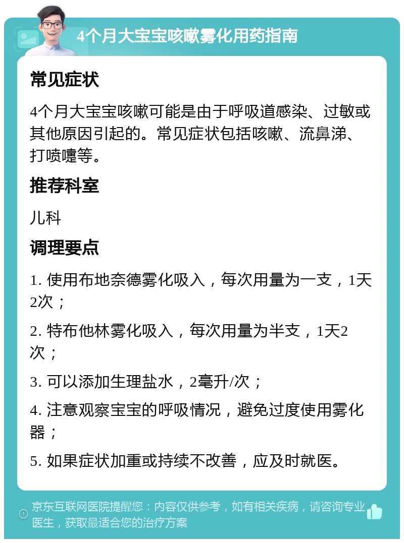 4个月大宝宝咳嗽雾化用药指南 常见症状 4个月大宝宝咳嗽可能是由于呼吸道感染、过敏或其他原因引起的。常见症状包括咳嗽、流鼻涕、打喷嚏等。 推荐科室 儿科 调理要点 1. 使用布地奈德雾化吸入，每次用量为一支，1天2次； 2. 特布他林雾化吸入，每次用量为半支，1天2次； 3. 可以添加生理盐水，2毫升/次； 4. 注意观察宝宝的呼吸情况，避免过度使用雾化器； 5. 如果症状加重或持续不改善，应及时就医。