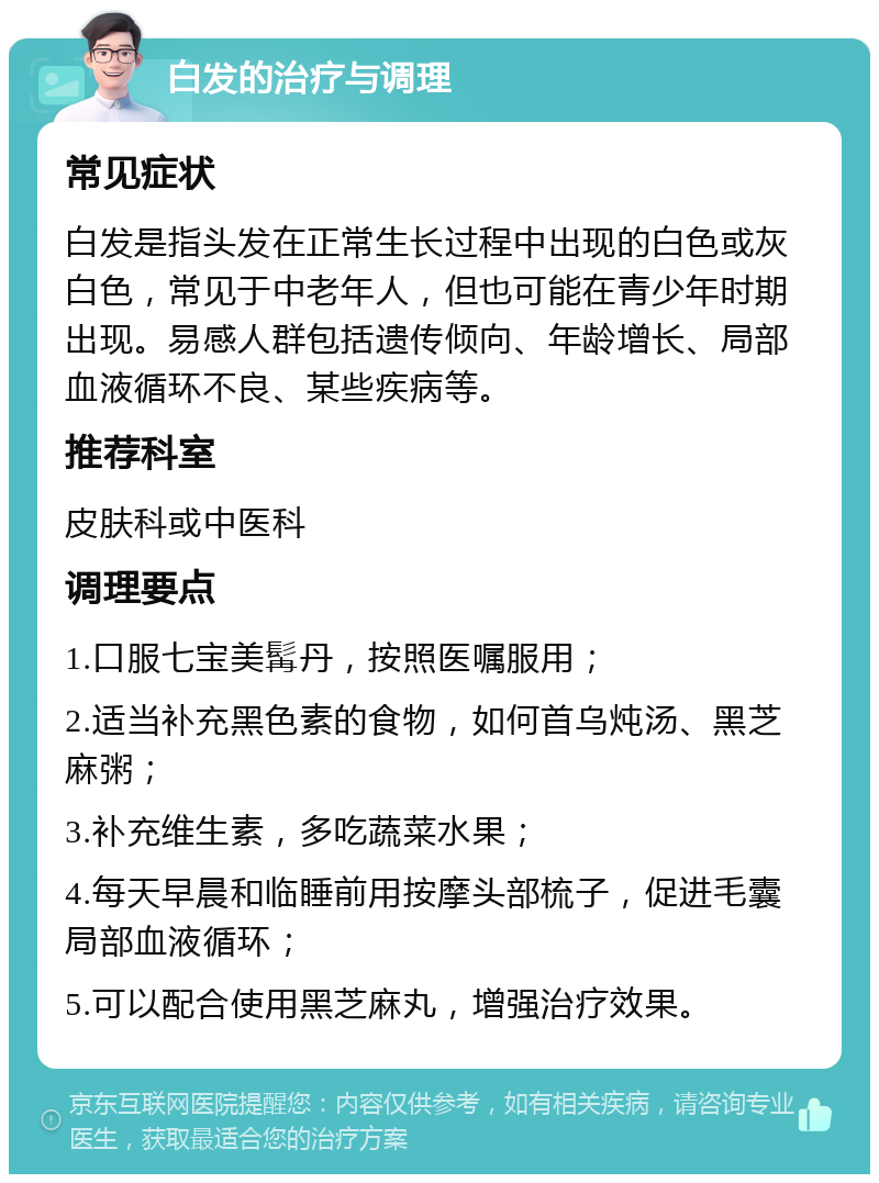 白发的治疗与调理 常见症状 白发是指头发在正常生长过程中出现的白色或灰白色，常见于中老年人，但也可能在青少年时期出现。易感人群包括遗传倾向、年龄增长、局部血液循环不良、某些疾病等。 推荐科室 皮肤科或中医科 调理要点 1.口服七宝美髯丹，按照医嘱服用； 2.适当补充黑色素的食物，如何首乌炖汤、黑芝麻粥； 3.补充维生素，多吃蔬菜水果； 4.每天早晨和临睡前用按摩头部梳子，促进毛囊局部血液循环； 5.可以配合使用黑芝麻丸，增强治疗效果。