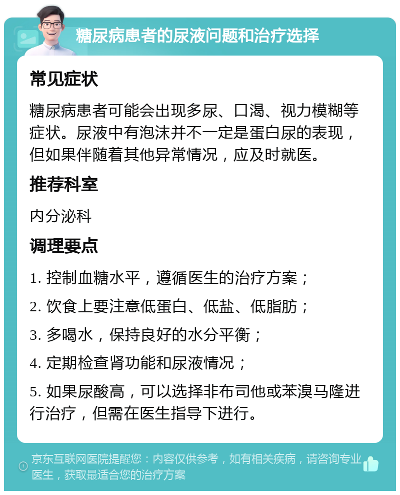 糖尿病患者的尿液问题和治疗选择 常见症状 糖尿病患者可能会出现多尿、口渴、视力模糊等症状。尿液中有泡沫并不一定是蛋白尿的表现，但如果伴随着其他异常情况，应及时就医。 推荐科室 内分泌科 调理要点 1. 控制血糖水平，遵循医生的治疗方案； 2. 饮食上要注意低蛋白、低盐、低脂肪； 3. 多喝水，保持良好的水分平衡； 4. 定期检查肾功能和尿液情况； 5. 如果尿酸高，可以选择非布司他或苯溴马隆进行治疗，但需在医生指导下进行。