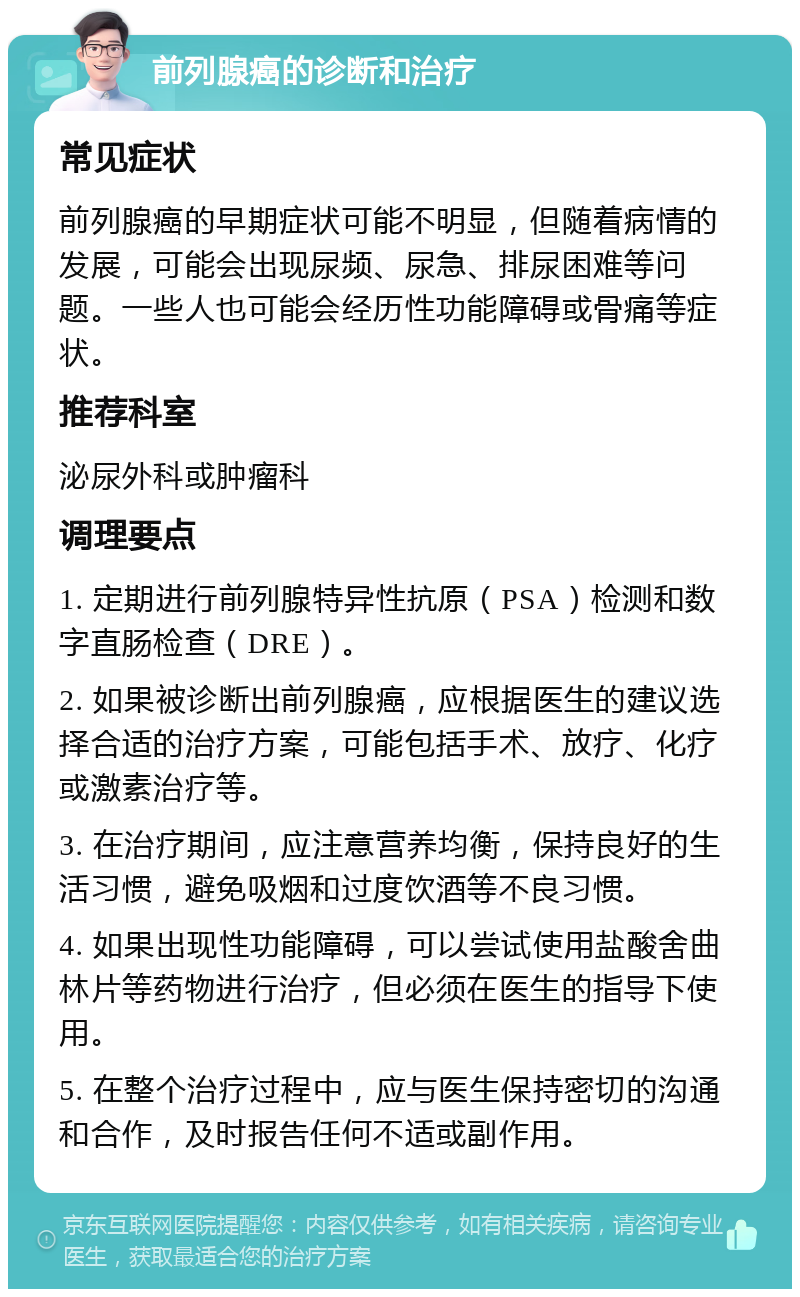 前列腺癌的诊断和治疗 常见症状 前列腺癌的早期症状可能不明显，但随着病情的发展，可能会出现尿频、尿急、排尿困难等问题。一些人也可能会经历性功能障碍或骨痛等症状。 推荐科室 泌尿外科或肿瘤科 调理要点 1. 定期进行前列腺特异性抗原（PSA）检测和数字直肠检查（DRE）。 2. 如果被诊断出前列腺癌，应根据医生的建议选择合适的治疗方案，可能包括手术、放疗、化疗或激素治疗等。 3. 在治疗期间，应注意营养均衡，保持良好的生活习惯，避免吸烟和过度饮酒等不良习惯。 4. 如果出现性功能障碍，可以尝试使用盐酸舍曲林片等药物进行治疗，但必须在医生的指导下使用。 5. 在整个治疗过程中，应与医生保持密切的沟通和合作，及时报告任何不适或副作用。