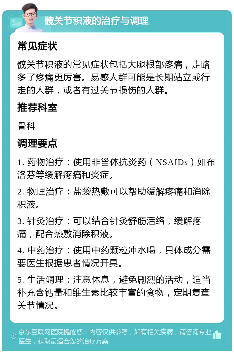 髋关节积液的治疗与调理 常见症状 髋关节积液的常见症状包括大腿根部疼痛，走路多了疼痛更厉害。易感人群可能是长期站立或行走的人群，或者有过关节损伤的人群。 推荐科室 骨科 调理要点 1. 药物治疗：使用非甾体抗炎药（NSAIDs）如布洛芬等缓解疼痛和炎症。 2. 物理治疗：盐袋热敷可以帮助缓解疼痛和消除积液。 3. 针灸治疗：可以结合针灸舒筋活络，缓解疼痛，配合热敷消除积液。 4. 中药治疗：使用中药颗粒冲水喝，具体成分需要医生根据患者情况开具。 5. 生活调理：注意休息，避免剧烈的活动，适当补充含钙量和维生素比较丰富的食物，定期复查关节情况。