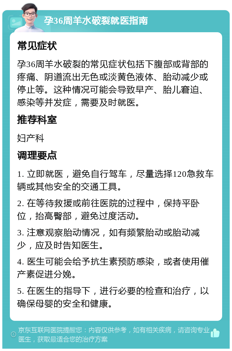 孕36周羊水破裂就医指南 常见症状 孕36周羊水破裂的常见症状包括下腹部或背部的疼痛、阴道流出无色或淡黄色液体、胎动减少或停止等。这种情况可能会导致早产、胎儿窘迫、感染等并发症，需要及时就医。 推荐科室 妇产科 调理要点 1. 立即就医，避免自行驾车，尽量选择120急救车辆或其他安全的交通工具。 2. 在等待救援或前往医院的过程中，保持平卧位，抬高臀部，避免过度活动。 3. 注意观察胎动情况，如有频繁胎动或胎动减少，应及时告知医生。 4. 医生可能会给予抗生素预防感染，或者使用催产素促进分娩。 5. 在医生的指导下，进行必要的检查和治疗，以确保母婴的安全和健康。