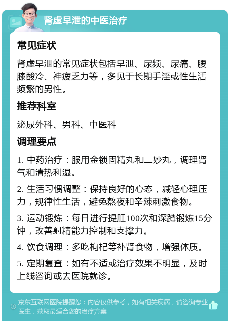 肾虚早泄的中医治疗 常见症状 肾虚早泄的常见症状包括早泄、尿频、尿痛、腰膝酸冷、神疲乏力等，多见于长期手淫或性生活频繁的男性。 推荐科室 泌尿外科、男科、中医科 调理要点 1. 中药治疗：服用金锁固精丸和二妙丸，调理肾气和清热利湿。 2. 生活习惯调整：保持良好的心态，减轻心理压力，规律性生活，避免熬夜和辛辣刺激食物。 3. 运动锻炼：每日进行提肛100次和深蹲锻炼15分钟，改善射精能力控制和支撑力。 4. 饮食调理：多吃枸杞等补肾食物，增强体质。 5. 定期复查：如有不适或治疗效果不明显，及时上线咨询或去医院就诊。