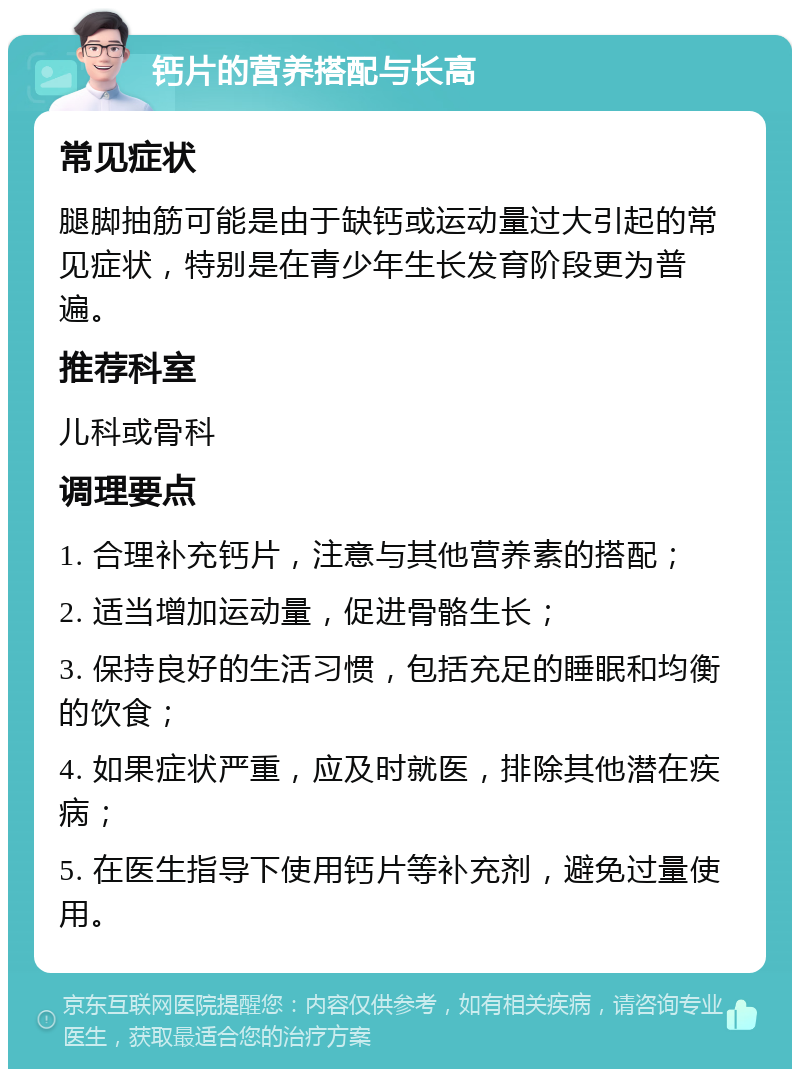 钙片的营养搭配与长高 常见症状 腿脚抽筋可能是由于缺钙或运动量过大引起的常见症状，特别是在青少年生长发育阶段更为普遍。 推荐科室 儿科或骨科 调理要点 1. 合理补充钙片，注意与其他营养素的搭配； 2. 适当增加运动量，促进骨骼生长； 3. 保持良好的生活习惯，包括充足的睡眠和均衡的饮食； 4. 如果症状严重，应及时就医，排除其他潜在疾病； 5. 在医生指导下使用钙片等补充剂，避免过量使用。