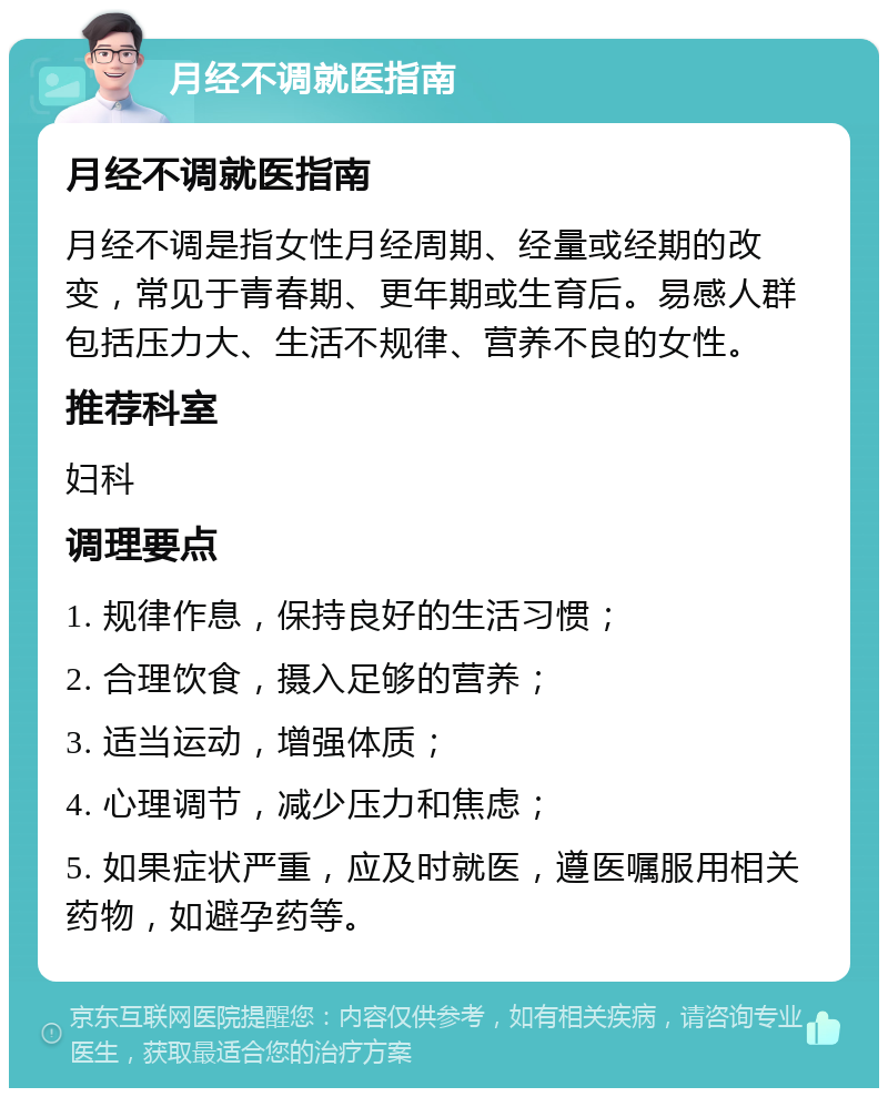 月经不调就医指南 月经不调就医指南 月经不调是指女性月经周期、经量或经期的改变，常见于青春期、更年期或生育后。易感人群包括压力大、生活不规律、营养不良的女性。 推荐科室 妇科 调理要点 1. 规律作息，保持良好的生活习惯； 2. 合理饮食，摄入足够的营养； 3. 适当运动，增强体质； 4. 心理调节，减少压力和焦虑； 5. 如果症状严重，应及时就医，遵医嘱服用相关药物，如避孕药等。