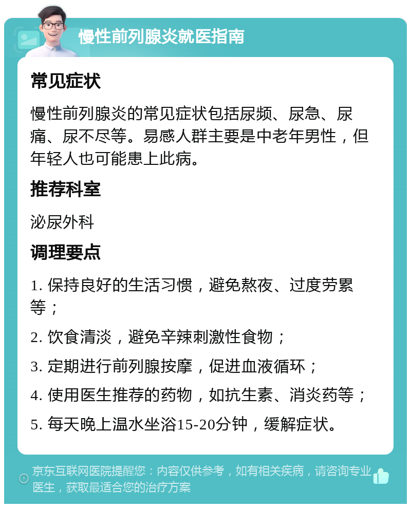 慢性前列腺炎就医指南 常见症状 慢性前列腺炎的常见症状包括尿频、尿急、尿痛、尿不尽等。易感人群主要是中老年男性，但年轻人也可能患上此病。 推荐科室 泌尿外科 调理要点 1. 保持良好的生活习惯，避免熬夜、过度劳累等； 2. 饮食清淡，避免辛辣刺激性食物； 3. 定期进行前列腺按摩，促进血液循环； 4. 使用医生推荐的药物，如抗生素、消炎药等； 5. 每天晚上温水坐浴15-20分钟，缓解症状。