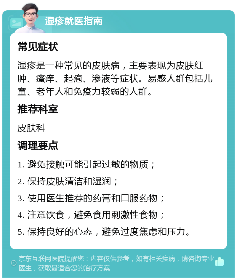 湿疹就医指南 常见症状 湿疹是一种常见的皮肤病，主要表现为皮肤红肿、瘙痒、起疱、渗液等症状。易感人群包括儿童、老年人和免疫力较弱的人群。 推荐科室 皮肤科 调理要点 1. 避免接触可能引起过敏的物质； 2. 保持皮肤清洁和湿润； 3. 使用医生推荐的药膏和口服药物； 4. 注意饮食，避免食用刺激性食物； 5. 保持良好的心态，避免过度焦虑和压力。