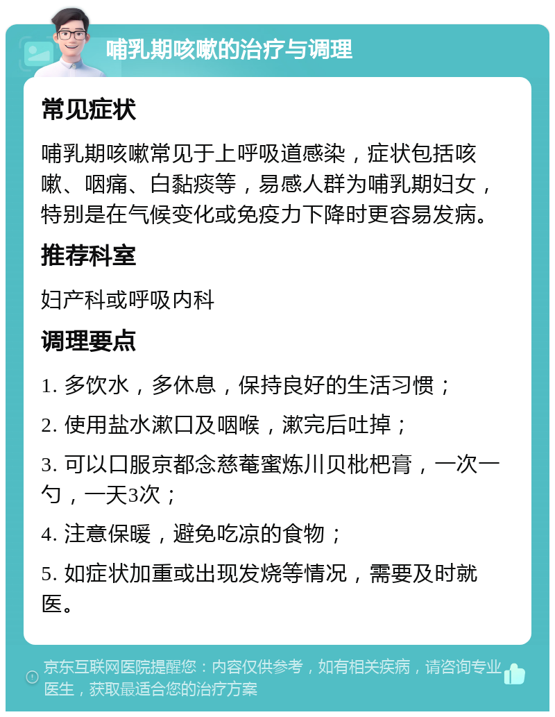 哺乳期咳嗽的治疗与调理 常见症状 哺乳期咳嗽常见于上呼吸道感染，症状包括咳嗽、咽痛、白黏痰等，易感人群为哺乳期妇女，特别是在气候变化或免疫力下降时更容易发病。 推荐科室 妇产科或呼吸内科 调理要点 1. 多饮水，多休息，保持良好的生活习惯； 2. 使用盐水漱口及咽喉，漱完后吐掉； 3. 可以口服京都念慈菴蜜炼川贝枇杷膏，一次一勺，一天3次； 4. 注意保暖，避免吃凉的食物； 5. 如症状加重或出现发烧等情况，需要及时就医。