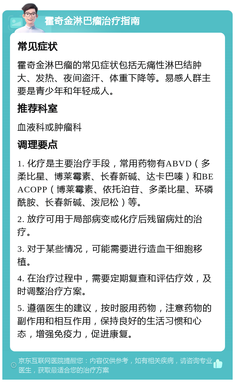 霍奇金淋巴瘤治疗指南 常见症状 霍奇金淋巴瘤的常见症状包括无痛性淋巴结肿大、发热、夜间盗汗、体重下降等。易感人群主要是青少年和年轻成人。 推荐科室 血液科或肿瘤科 调理要点 1. 化疗是主要治疗手段，常用药物有ABVD（多柔比星、博莱霉素、长春新碱、达卡巴嗪）和BEACOPP（博莱霉素、依托泊苷、多柔比星、环磷酰胺、长春新碱、泼尼松）等。 2. 放疗可用于局部病变或化疗后残留病灶的治疗。 3. 对于某些情况，可能需要进行造血干细胞移植。 4. 在治疗过程中，需要定期复查和评估疗效，及时调整治疗方案。 5. 遵循医生的建议，按时服用药物，注意药物的副作用和相互作用，保持良好的生活习惯和心态，增强免疫力，促进康复。