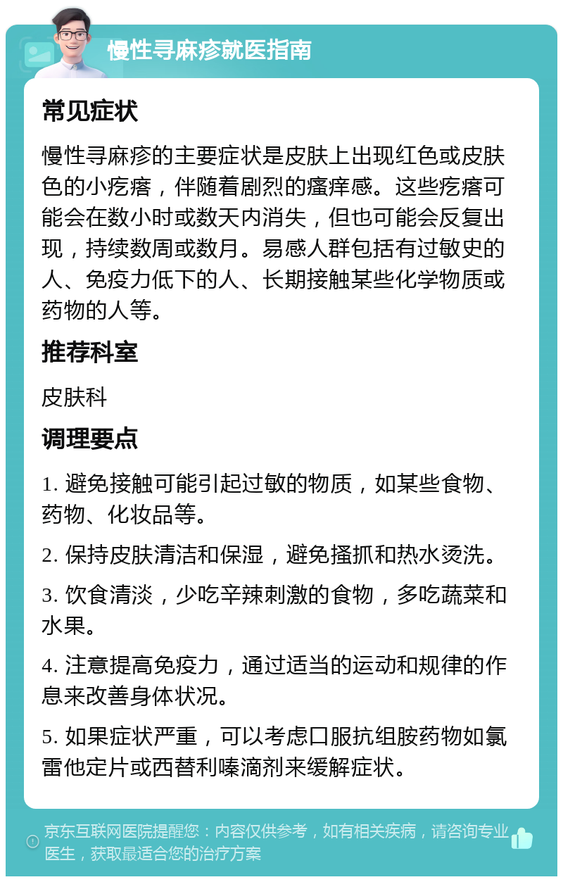 慢性寻麻疹就医指南 常见症状 慢性寻麻疹的主要症状是皮肤上出现红色或皮肤色的小疙瘩，伴随着剧烈的瘙痒感。这些疙瘩可能会在数小时或数天内消失，但也可能会反复出现，持续数周或数月。易感人群包括有过敏史的人、免疫力低下的人、长期接触某些化学物质或药物的人等。 推荐科室 皮肤科 调理要点 1. 避免接触可能引起过敏的物质，如某些食物、药物、化妆品等。 2. 保持皮肤清洁和保湿，避免搔抓和热水烫洗。 3. 饮食清淡，少吃辛辣刺激的食物，多吃蔬菜和水果。 4. 注意提高免疫力，通过适当的运动和规律的作息来改善身体状况。 5. 如果症状严重，可以考虑口服抗组胺药物如氯雷他定片或西替利嗪滴剂来缓解症状。