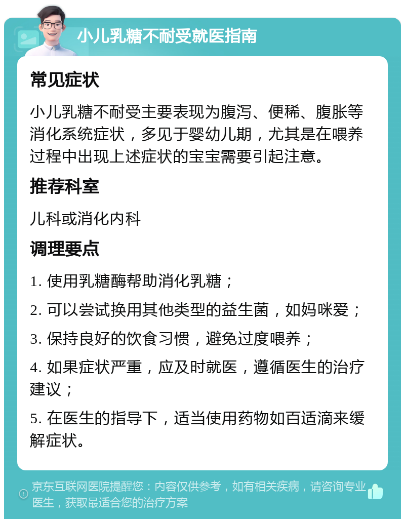 小儿乳糖不耐受就医指南 常见症状 小儿乳糖不耐受主要表现为腹泻、便稀、腹胀等消化系统症状，多见于婴幼儿期，尤其是在喂养过程中出现上述症状的宝宝需要引起注意。 推荐科室 儿科或消化内科 调理要点 1. 使用乳糖酶帮助消化乳糖； 2. 可以尝试换用其他类型的益生菌，如妈咪爱； 3. 保持良好的饮食习惯，避免过度喂养； 4. 如果症状严重，应及时就医，遵循医生的治疗建议； 5. 在医生的指导下，适当使用药物如百适滴来缓解症状。