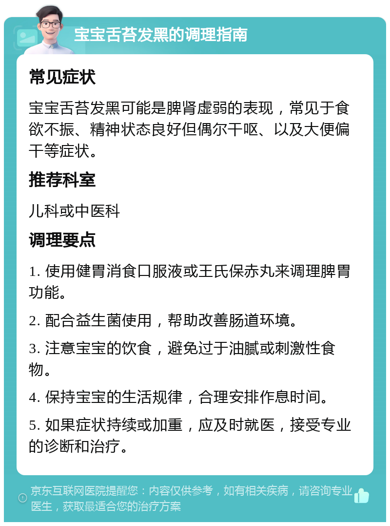 宝宝舌苔发黑的调理指南 常见症状 宝宝舌苔发黑可能是脾肾虚弱的表现，常见于食欲不振、精神状态良好但偶尔干呕、以及大便偏干等症状。 推荐科室 儿科或中医科 调理要点 1. 使用健胃消食口服液或王氏保赤丸来调理脾胃功能。 2. 配合益生菌使用，帮助改善肠道环境。 3. 注意宝宝的饮食，避免过于油腻或刺激性食物。 4. 保持宝宝的生活规律，合理安排作息时间。 5. 如果症状持续或加重，应及时就医，接受专业的诊断和治疗。