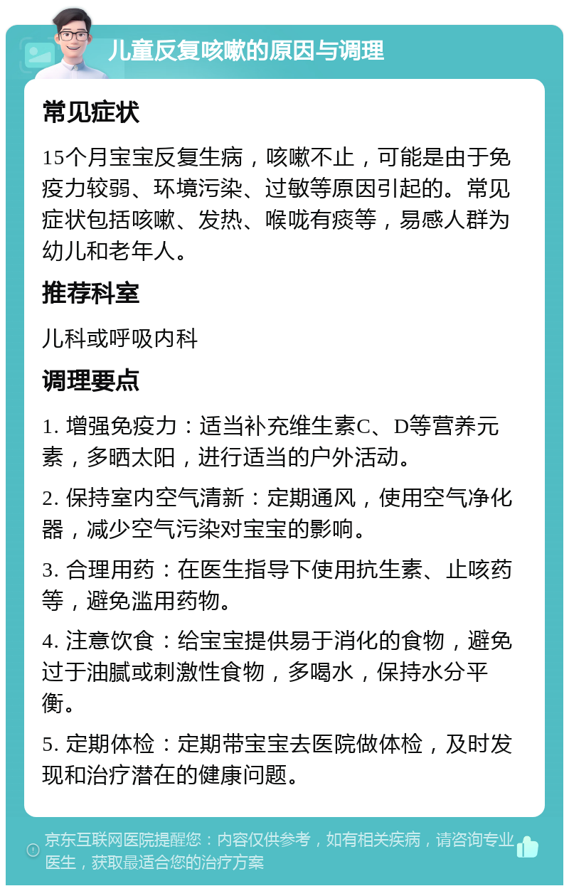 儿童反复咳嗽的原因与调理 常见症状 15个月宝宝反复生病，咳嗽不止，可能是由于免疫力较弱、环境污染、过敏等原因引起的。常见症状包括咳嗽、发热、喉咙有痰等，易感人群为幼儿和老年人。 推荐科室 儿科或呼吸内科 调理要点 1. 增强免疫力：适当补充维生素C、D等营养元素，多晒太阳，进行适当的户外活动。 2. 保持室内空气清新：定期通风，使用空气净化器，减少空气污染对宝宝的影响。 3. 合理用药：在医生指导下使用抗生素、止咳药等，避免滥用药物。 4. 注意饮食：给宝宝提供易于消化的食物，避免过于油腻或刺激性食物，多喝水，保持水分平衡。 5. 定期体检：定期带宝宝去医院做体检，及时发现和治疗潜在的健康问题。