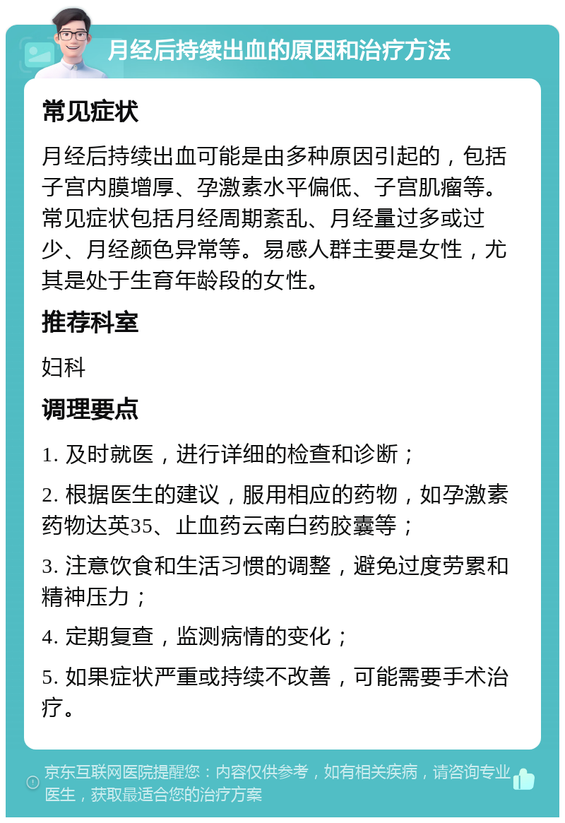 月经后持续出血的原因和治疗方法 常见症状 月经后持续出血可能是由多种原因引起的，包括子宫内膜增厚、孕激素水平偏低、子宫肌瘤等。常见症状包括月经周期紊乱、月经量过多或过少、月经颜色异常等。易感人群主要是女性，尤其是处于生育年龄段的女性。 推荐科室 妇科 调理要点 1. 及时就医，进行详细的检查和诊断； 2. 根据医生的建议，服用相应的药物，如孕激素药物达英35、止血药云南白药胶囊等； 3. 注意饮食和生活习惯的调整，避免过度劳累和精神压力； 4. 定期复查，监测病情的变化； 5. 如果症状严重或持续不改善，可能需要手术治疗。