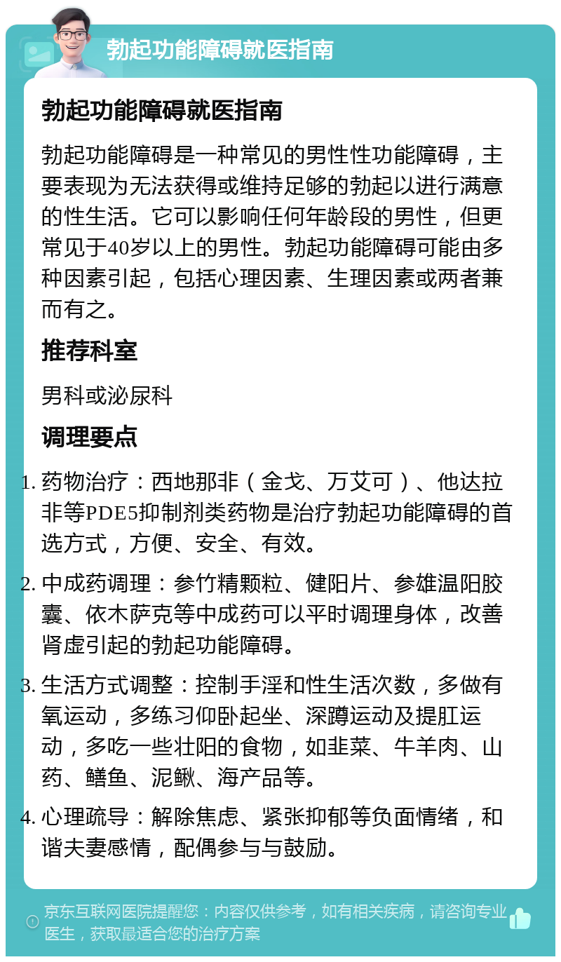 勃起功能障碍就医指南 勃起功能障碍就医指南 勃起功能障碍是一种常见的男性性功能障碍，主要表现为无法获得或维持足够的勃起以进行满意的性生活。它可以影响任何年龄段的男性，但更常见于40岁以上的男性。勃起功能障碍可能由多种因素引起，包括心理因素、生理因素或两者兼而有之。 推荐科室 男科或泌尿科 调理要点 药物治疗：西地那非（金戈、万艾可）、他达拉非等PDE5抑制剂类药物是治疗勃起功能障碍的首选方式，方便、安全、有效。 中成药调理：参竹精颗粒、健阳片、参雄温阳胶囊、依木萨克等中成药可以平时调理身体，改善肾虚引起的勃起功能障碍。 生活方式调整：控制手淫和性生活次数，多做有氧运动，多练习仰卧起坐、深蹲运动及提肛运动，多吃一些壮阳的食物，如韭菜、牛羊肉、山药、鳝鱼、泥鳅、海产品等。 心理疏导：解除焦虑、紧张抑郁等负面情绪，和谐夫妻感情，配偶参与与鼓励。