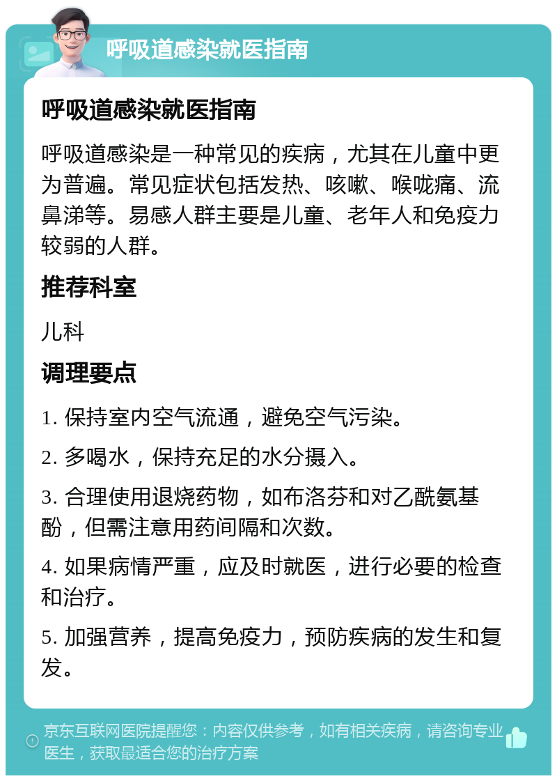 呼吸道感染就医指南 呼吸道感染就医指南 呼吸道感染是一种常见的疾病，尤其在儿童中更为普遍。常见症状包括发热、咳嗽、喉咙痛、流鼻涕等。易感人群主要是儿童、老年人和免疫力较弱的人群。 推荐科室 儿科 调理要点 1. 保持室内空气流通，避免空气污染。 2. 多喝水，保持充足的水分摄入。 3. 合理使用退烧药物，如布洛芬和对乙酰氨基酚，但需注意用药间隔和次数。 4. 如果病情严重，应及时就医，进行必要的检查和治疗。 5. 加强营养，提高免疫力，预防疾病的发生和复发。