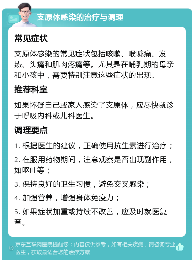 支原体感染的治疗与调理 常见症状 支原体感染的常见症状包括咳嗽、喉咙痛、发热、头痛和肌肉疼痛等。尤其是在哺乳期的母亲和小孩中，需要特别注意这些症状的出现。 推荐科室 如果怀疑自己或家人感染了支原体，应尽快就诊于呼吸内科或儿科医生。 调理要点 1. 根据医生的建议，正确使用抗生素进行治疗； 2. 在服用药物期间，注意观察是否出现副作用，如呕吐等； 3. 保持良好的卫生习惯，避免交叉感染； 4. 加强营养，增强身体免疫力； 5. 如果症状加重或持续不改善，应及时就医复查。