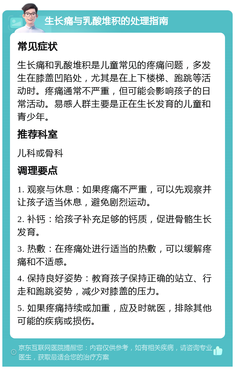 生长痛与乳酸堆积的处理指南 常见症状 生长痛和乳酸堆积是儿童常见的疼痛问题，多发生在膝盖凹陷处，尤其是在上下楼梯、跑跳等活动时。疼痛通常不严重，但可能会影响孩子的日常活动。易感人群主要是正在生长发育的儿童和青少年。 推荐科室 儿科或骨科 调理要点 1. 观察与休息：如果疼痛不严重，可以先观察并让孩子适当休息，避免剧烈运动。 2. 补钙：给孩子补充足够的钙质，促进骨骼生长发育。 3. 热敷：在疼痛处进行适当的热敷，可以缓解疼痛和不适感。 4. 保持良好姿势：教育孩子保持正确的站立、行走和跑跳姿势，减少对膝盖的压力。 5. 如果疼痛持续或加重，应及时就医，排除其他可能的疾病或损伤。