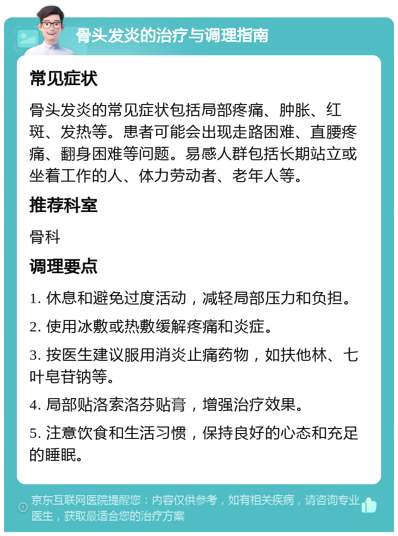 骨头发炎的治疗与调理指南 常见症状 骨头发炎的常见症状包括局部疼痛、肿胀、红斑、发热等。患者可能会出现走路困难、直腰疼痛、翻身困难等问题。易感人群包括长期站立或坐着工作的人、体力劳动者、老年人等。 推荐科室 骨科 调理要点 1. 休息和避免过度活动，减轻局部压力和负担。 2. 使用冰敷或热敷缓解疼痛和炎症。 3. 按医生建议服用消炎止痛药物，如扶他林、七叶皂苷钠等。 4. 局部贴洛索洛芬贴膏，增强治疗效果。 5. 注意饮食和生活习惯，保持良好的心态和充足的睡眠。