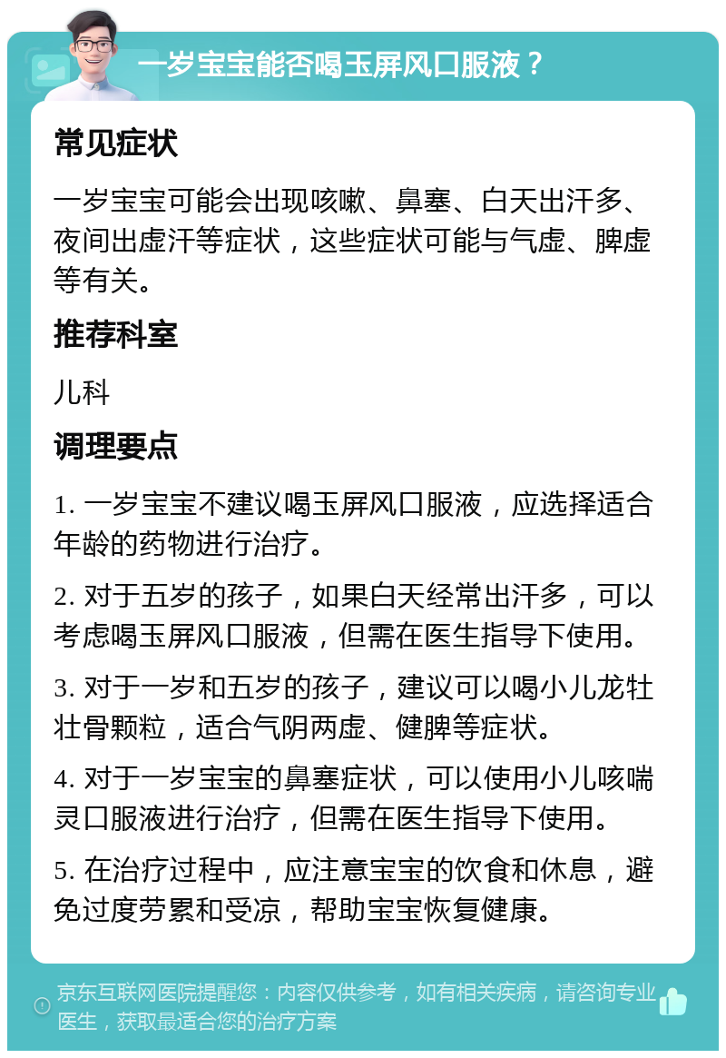 一岁宝宝能否喝玉屏风口服液？ 常见症状 一岁宝宝可能会出现咳嗽、鼻塞、白天出汗多、夜间出虚汗等症状，这些症状可能与气虚、脾虚等有关。 推荐科室 儿科 调理要点 1. 一岁宝宝不建议喝玉屏风口服液，应选择适合年龄的药物进行治疗。 2. 对于五岁的孩子，如果白天经常出汗多，可以考虑喝玉屏风口服液，但需在医生指导下使用。 3. 对于一岁和五岁的孩子，建议可以喝小儿龙牡壮骨颗粒，适合气阴两虚、健脾等症状。 4. 对于一岁宝宝的鼻塞症状，可以使用小儿咳喘灵口服液进行治疗，但需在医生指导下使用。 5. 在治疗过程中，应注意宝宝的饮食和休息，避免过度劳累和受凉，帮助宝宝恢复健康。