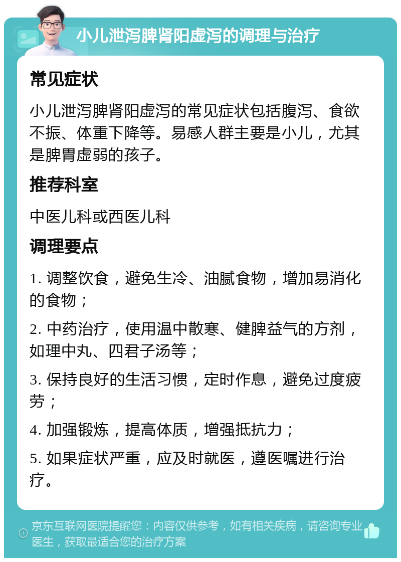 小儿泄泻脾肾阳虚泻的调理与治疗 常见症状 小儿泄泻脾肾阳虚泻的常见症状包括腹泻、食欲不振、体重下降等。易感人群主要是小儿，尤其是脾胃虚弱的孩子。 推荐科室 中医儿科或西医儿科 调理要点 1. 调整饮食，避免生冷、油腻食物，增加易消化的食物； 2. 中药治疗，使用温中散寒、健脾益气的方剂，如理中丸、四君子汤等； 3. 保持良好的生活习惯，定时作息，避免过度疲劳； 4. 加强锻炼，提高体质，增强抵抗力； 5. 如果症状严重，应及时就医，遵医嘱进行治疗。