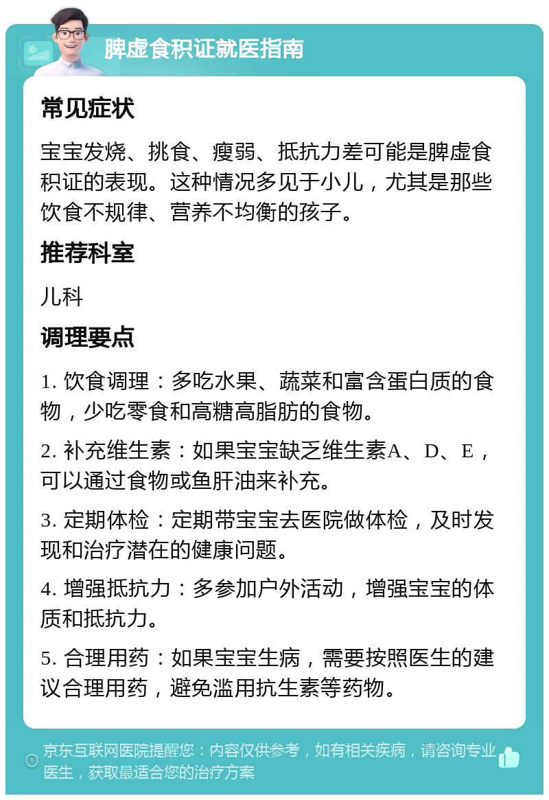 脾虚食积证就医指南 常见症状 宝宝发烧、挑食、瘦弱、抵抗力差可能是脾虚食积证的表现。这种情况多见于小儿，尤其是那些饮食不规律、营养不均衡的孩子。 推荐科室 儿科 调理要点 1. 饮食调理：多吃水果、蔬菜和富含蛋白质的食物，少吃零食和高糖高脂肪的食物。 2. 补充维生素：如果宝宝缺乏维生素A、D、E，可以通过食物或鱼肝油来补充。 3. 定期体检：定期带宝宝去医院做体检，及时发现和治疗潜在的健康问题。 4. 增强抵抗力：多参加户外活动，增强宝宝的体质和抵抗力。 5. 合理用药：如果宝宝生病，需要按照医生的建议合理用药，避免滥用抗生素等药物。