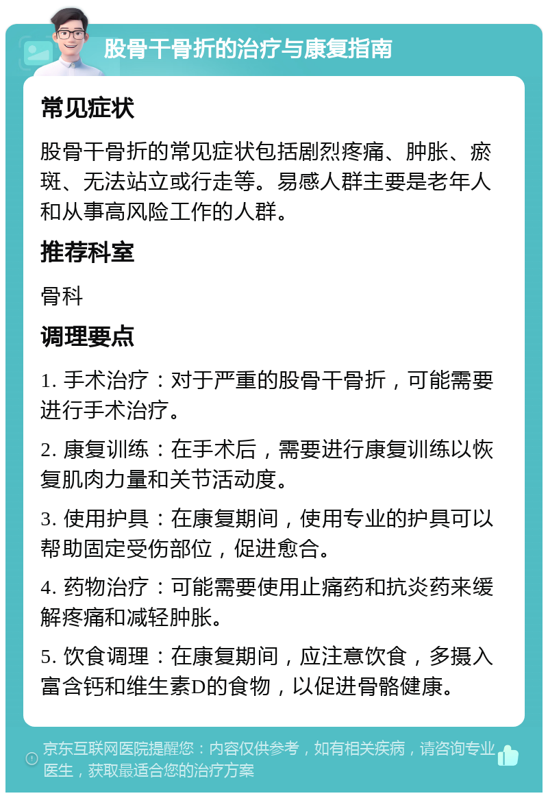 股骨干骨折的治疗与康复指南 常见症状 股骨干骨折的常见症状包括剧烈疼痛、肿胀、瘀斑、无法站立或行走等。易感人群主要是老年人和从事高风险工作的人群。 推荐科室 骨科 调理要点 1. 手术治疗：对于严重的股骨干骨折，可能需要进行手术治疗。 2. 康复训练：在手术后，需要进行康复训练以恢复肌肉力量和关节活动度。 3. 使用护具：在康复期间，使用专业的护具可以帮助固定受伤部位，促进愈合。 4. 药物治疗：可能需要使用止痛药和抗炎药来缓解疼痛和减轻肿胀。 5. 饮食调理：在康复期间，应注意饮食，多摄入富含钙和维生素D的食物，以促进骨骼健康。