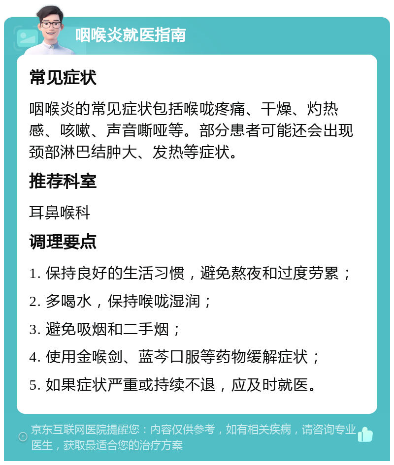 咽喉炎就医指南 常见症状 咽喉炎的常见症状包括喉咙疼痛、干燥、灼热感、咳嗽、声音嘶哑等。部分患者可能还会出现颈部淋巴结肿大、发热等症状。 推荐科室 耳鼻喉科 调理要点 1. 保持良好的生活习惯，避免熬夜和过度劳累； 2. 多喝水，保持喉咙湿润； 3. 避免吸烟和二手烟； 4. 使用金喉剑、蓝芩口服等药物缓解症状； 5. 如果症状严重或持续不退，应及时就医。