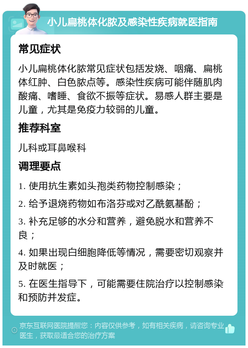 小儿扁桃体化脓及感染性疾病就医指南 常见症状 小儿扁桃体化脓常见症状包括发烧、咽痛、扁桃体红肿、白色脓点等。感染性疾病可能伴随肌肉酸痛、嗜睡、食欲不振等症状。易感人群主要是儿童，尤其是免疫力较弱的儿童。 推荐科室 儿科或耳鼻喉科 调理要点 1. 使用抗生素如头孢类药物控制感染； 2. 给予退烧药物如布洛芬或对乙酰氨基酚； 3. 补充足够的水分和营养，避免脱水和营养不良； 4. 如果出现白细胞降低等情况，需要密切观察并及时就医； 5. 在医生指导下，可能需要住院治疗以控制感染和预防并发症。