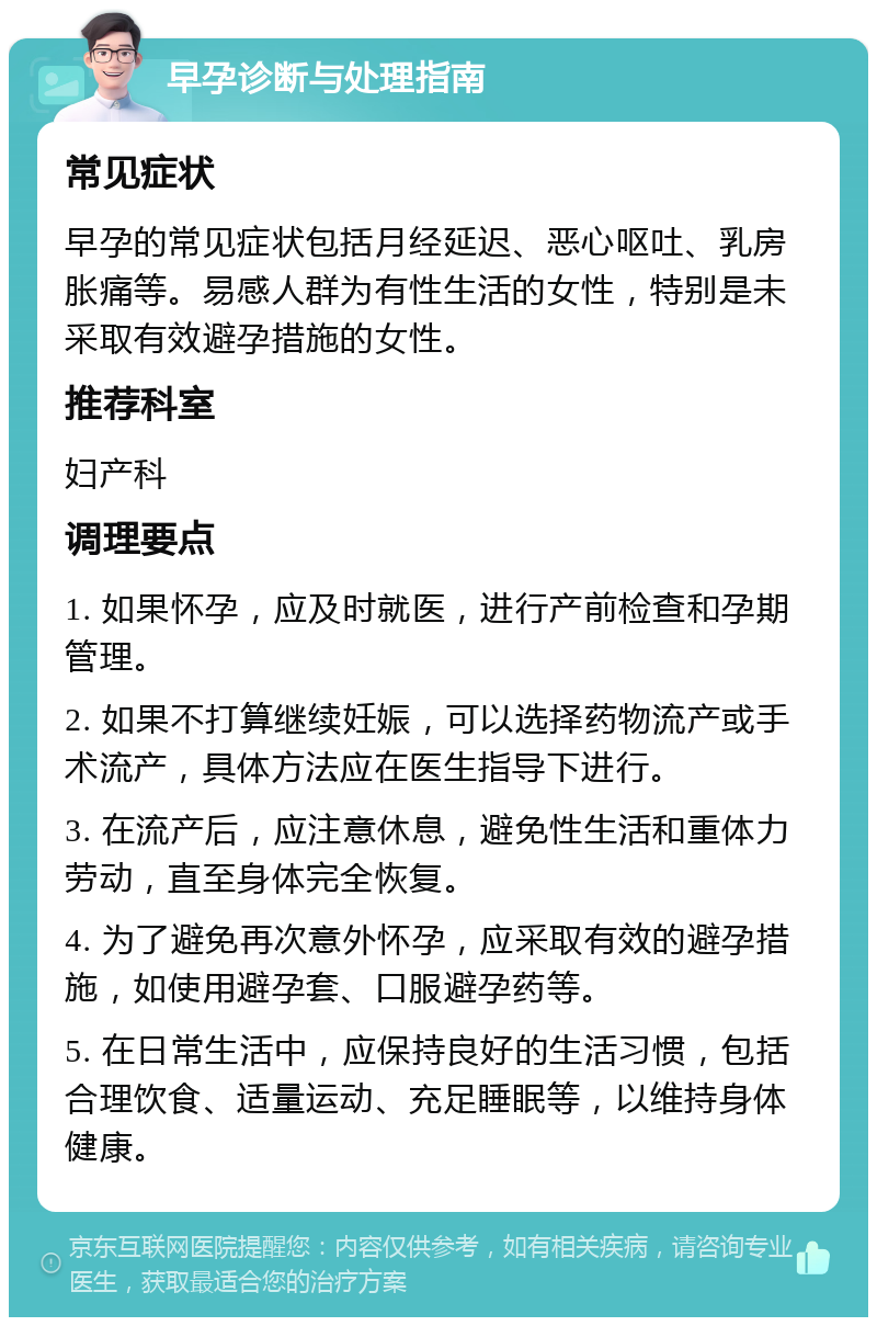 早孕诊断与处理指南 常见症状 早孕的常见症状包括月经延迟、恶心呕吐、乳房胀痛等。易感人群为有性生活的女性，特别是未采取有效避孕措施的女性。 推荐科室 妇产科 调理要点 1. 如果怀孕，应及时就医，进行产前检查和孕期管理。 2. 如果不打算继续妊娠，可以选择药物流产或手术流产，具体方法应在医生指导下进行。 3. 在流产后，应注意休息，避免性生活和重体力劳动，直至身体完全恢复。 4. 为了避免再次意外怀孕，应采取有效的避孕措施，如使用避孕套、口服避孕药等。 5. 在日常生活中，应保持良好的生活习惯，包括合理饮食、适量运动、充足睡眠等，以维持身体健康。