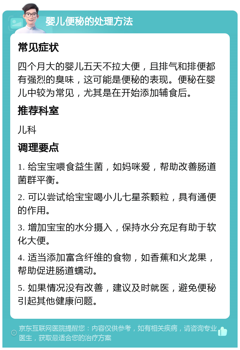 婴儿便秘的处理方法 常见症状 四个月大的婴儿五天不拉大便，且排气和排便都有强烈的臭味，这可能是便秘的表现。便秘在婴儿中较为常见，尤其是在开始添加辅食后。 推荐科室 儿科 调理要点 1. 给宝宝喂食益生菌，如妈咪爱，帮助改善肠道菌群平衡。 2. 可以尝试给宝宝喝小儿七星茶颗粒，具有通便的作用。 3. 增加宝宝的水分摄入，保持水分充足有助于软化大便。 4. 适当添加富含纤维的食物，如香蕉和火龙果，帮助促进肠道蠕动。 5. 如果情况没有改善，建议及时就医，避免便秘引起其他健康问题。