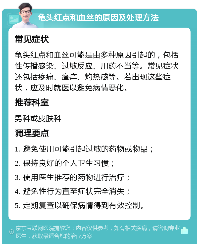 龟头红点和血丝的原因及处理方法 常见症状 龟头红点和血丝可能是由多种原因引起的，包括性传播感染、过敏反应、用药不当等。常见症状还包括疼痛、瘙痒、灼热感等。若出现这些症状，应及时就医以避免病情恶化。 推荐科室 男科或皮肤科 调理要点 1. 避免使用可能引起过敏的药物或物品； 2. 保持良好的个人卫生习惯； 3. 使用医生推荐的药物进行治疗； 4. 避免性行为直至症状完全消失； 5. 定期复查以确保病情得到有效控制。