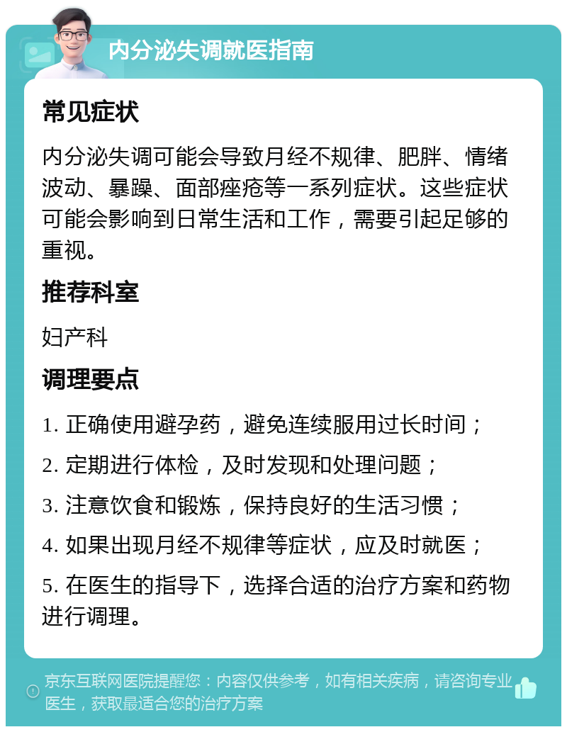 内分泌失调就医指南 常见症状 内分泌失调可能会导致月经不规律、肥胖、情绪波动、暴躁、面部痤疮等一系列症状。这些症状可能会影响到日常生活和工作，需要引起足够的重视。 推荐科室 妇产科 调理要点 1. 正确使用避孕药，避免连续服用过长时间； 2. 定期进行体检，及时发现和处理问题； 3. 注意饮食和锻炼，保持良好的生活习惯； 4. 如果出现月经不规律等症状，应及时就医； 5. 在医生的指导下，选择合适的治疗方案和药物进行调理。