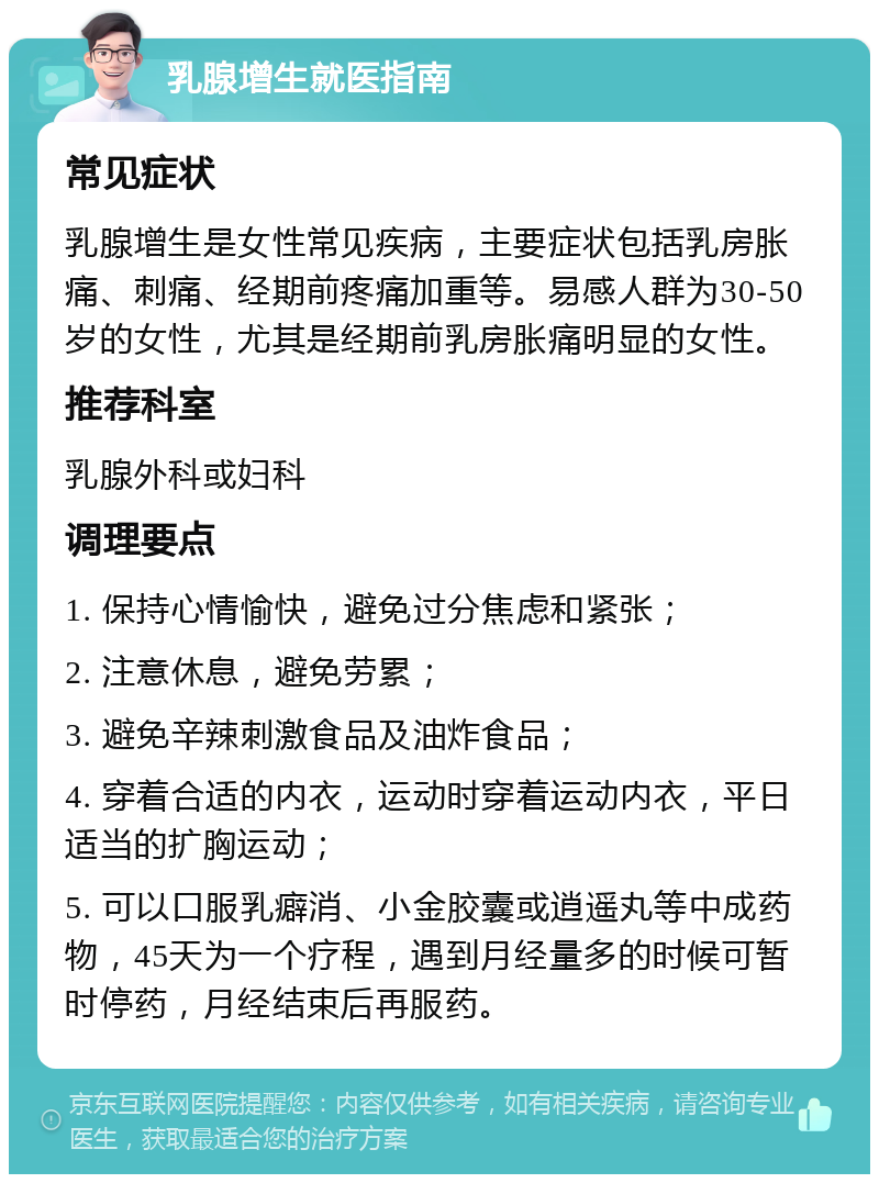 乳腺增生就医指南 常见症状 乳腺增生是女性常见疾病，主要症状包括乳房胀痛、刺痛、经期前疼痛加重等。易感人群为30-50岁的女性，尤其是经期前乳房胀痛明显的女性。 推荐科室 乳腺外科或妇科 调理要点 1. 保持心情愉快，避免过分焦虑和紧张； 2. 注意休息，避免劳累； 3. 避免辛辣刺激食品及油炸食品； 4. 穿着合适的内衣，运动时穿着运动内衣，平日适当的扩胸运动； 5. 可以口服乳癖消、小金胶囊或逍遥丸等中成药物，45天为一个疗程，遇到月经量多的时候可暂时停药，月经结束后再服药。